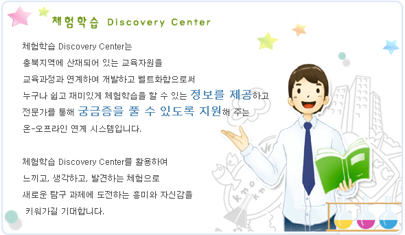 체험학습 Discovery Center  체험학습 Discovery Center는 충북지역에 산재되어 있는 교육자원을  교육과정과 연계하여 개발하고 벨트화함으로써   누구나 쉽고 재미있게 체험학습을 할 수 있는 정보를 제공하고 전문가를 통해 궁금증을 풀 수 있도록 지원해 주는 온-오프라인 연계 시스템입니다.   체험학습 Discovery Center를 활용하여  느끼고, 생각하고, 발견하는 체험으로  새로운 탐구 과제에 도전하는 흥미와 자신감을  키워가길 기대합니다.